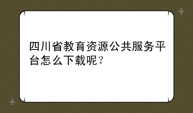四川省教育资源公共服务平台怎么下载呢？