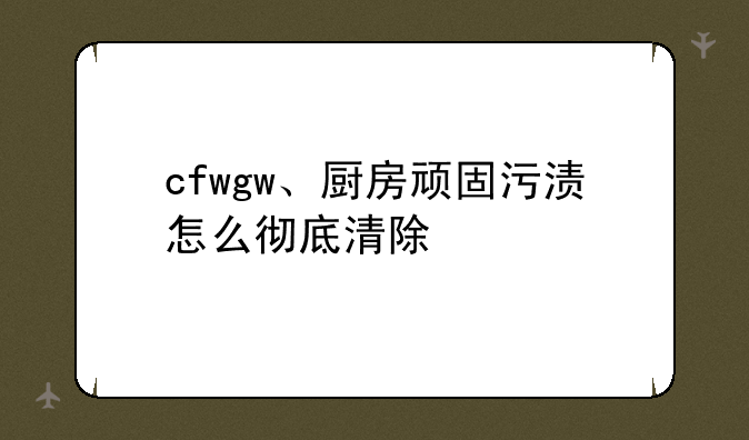 cfwgw、厨房顽固污渍怎么彻底清除
