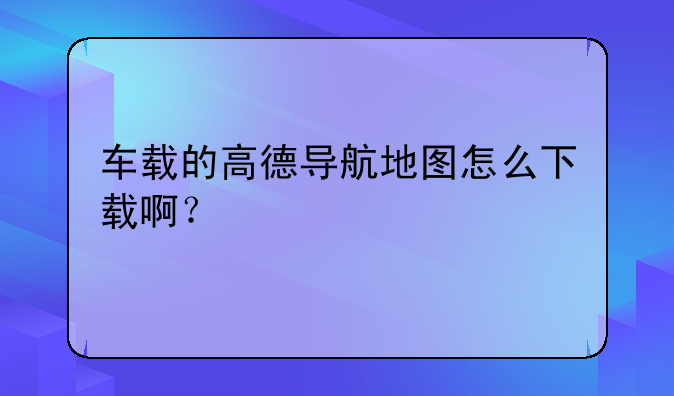 车载的高德导航地图怎么下载啊？