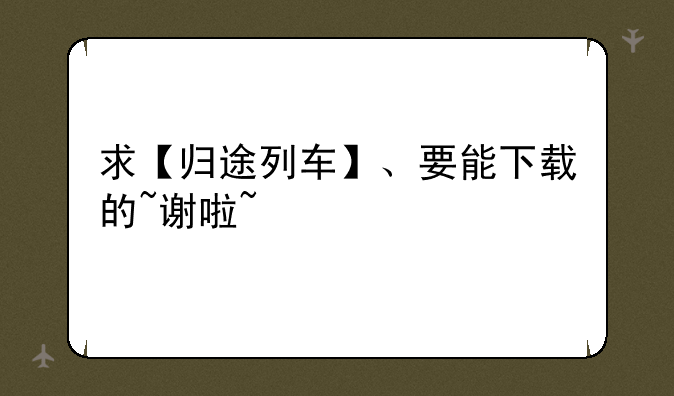 求【归途列车】、要能下载的~谢啦~