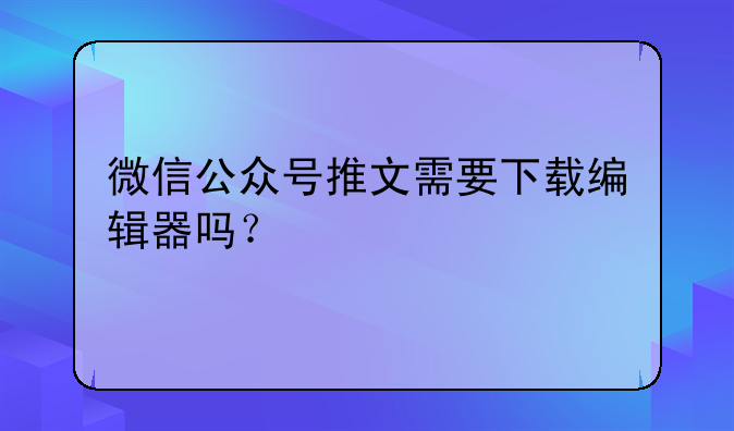 微信公众号推文需要下载编辑器吗？