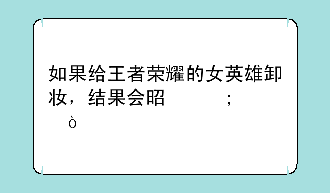 如果给王者荣耀的女英雄卸妆，结果会是怎样？