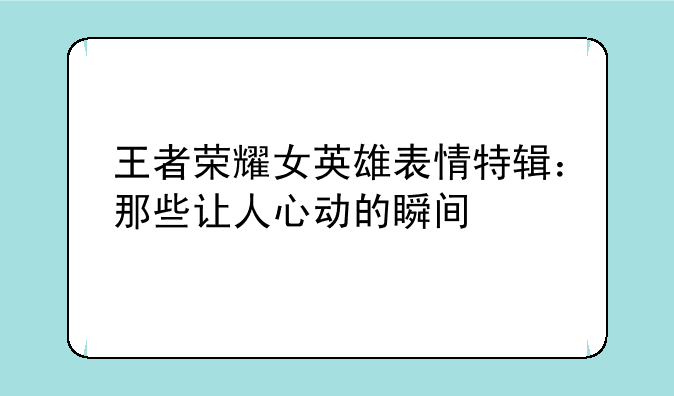 王者荣耀女英雄表情特辑：那些让人心动的瞬间