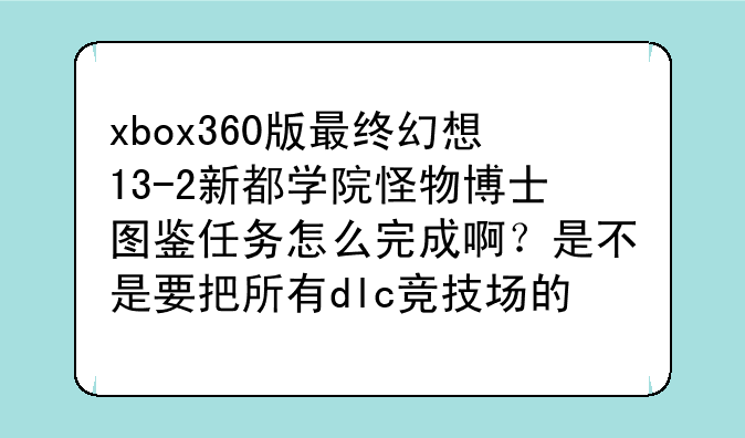 xbox360版最终幻想13-2新都学院怪物博士图鉴任务怎么完成啊？是不是要把所有dlc竞技场的敌