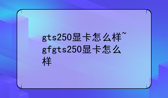 gts250显卡怎么样~gfgts250显卡怎么样