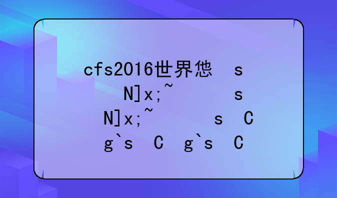cfs2016世界总决赛:2016年cf世界总决赛