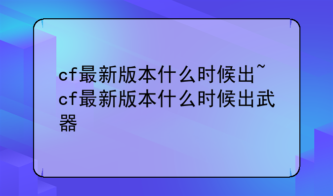 cf最新版本什么时候出~cf最新版本什么时候出武器