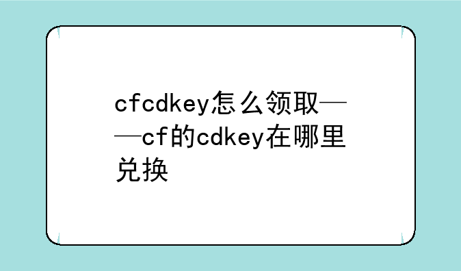 cfcdkey怎么领取——cf的cdkey在哪里兑换