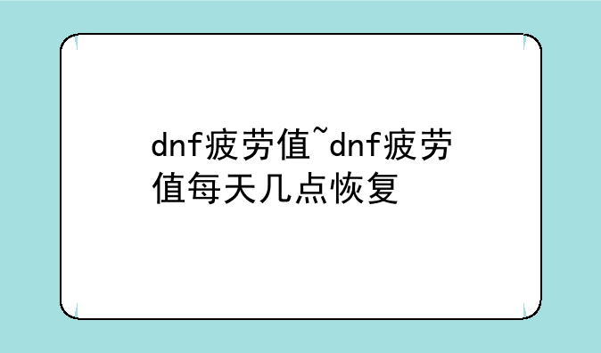 dnf疲劳值~dnf疲劳值每天几点恢复