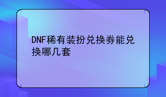 DNF稀有装扮兑换券能兑换哪几套