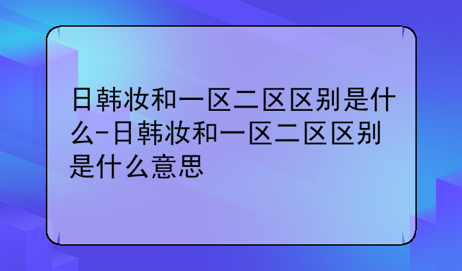 日韩妆和一区二区区别是什么-日韩妆和一区二区区别是什么意思