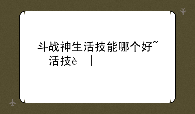 斗战神生活技能哪个好~斗战神新技能