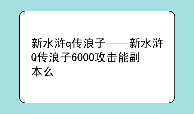 新水浒q传浪子——新水浒Q传浪子6000攻击能副本么