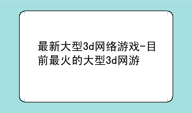 最新大型3d网络游戏-目前最火的大型3d网游