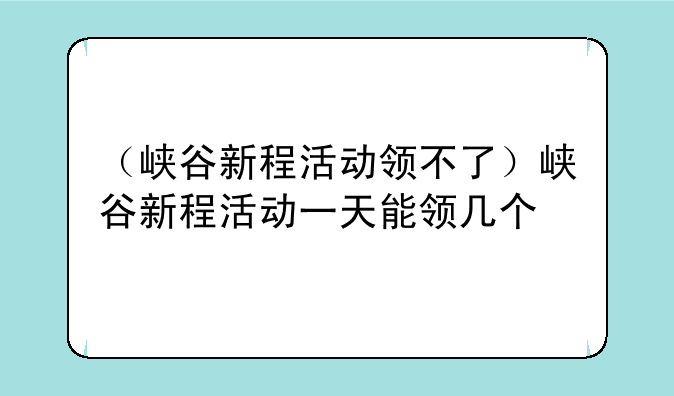 （峡谷新程活动领不了）峡谷新程活动一天能领几个