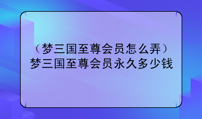 （梦三国至尊会员怎么弄）梦三国至尊会员永久多少钱