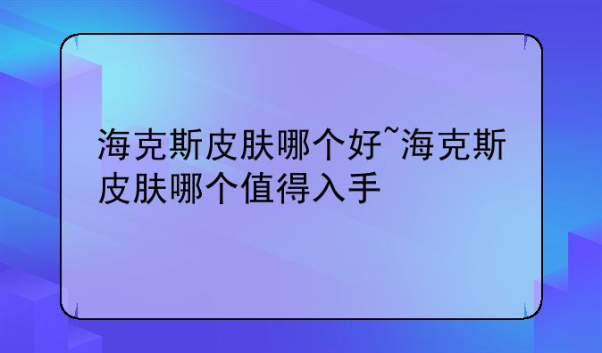 海克斯皮肤哪个好~海克斯皮肤哪个值得入手