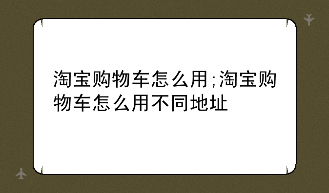 淘宝购物车怎么用;淘宝购物车怎么用不同地址