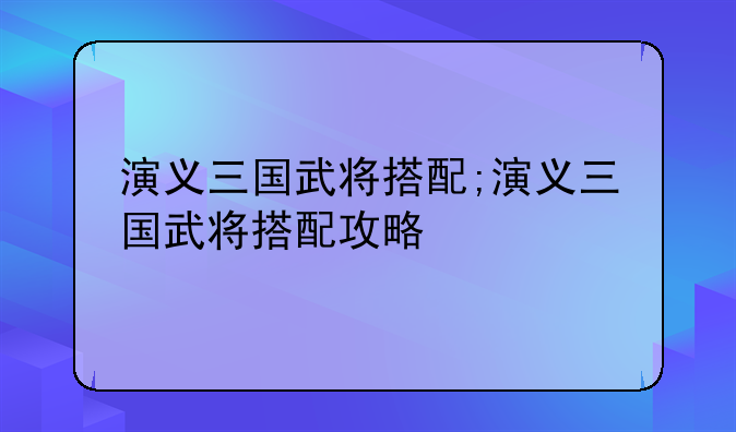 演义三国武将搭配;演义三国武将搭配攻略