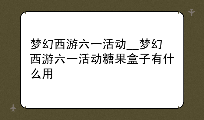 梦幻西游六一活动__梦幻西游六一活动糖果盒子有什么用