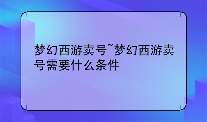 梦幻西游卖号~梦幻西游卖号需要什么条件