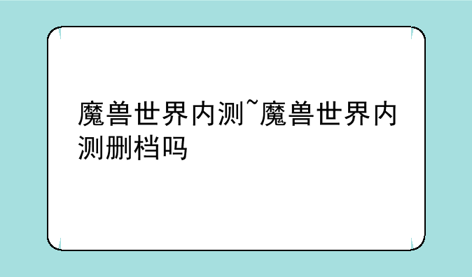 魔兽世界内测~魔兽世界内测删档吗