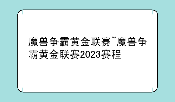 魔兽争霸黄金联赛~魔兽争霸黄金联赛2023赛程