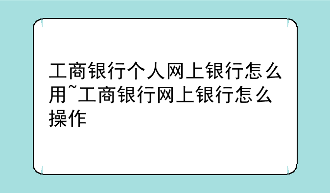 工商银行个人网上银行怎么用~工商银行网上银行怎么操作