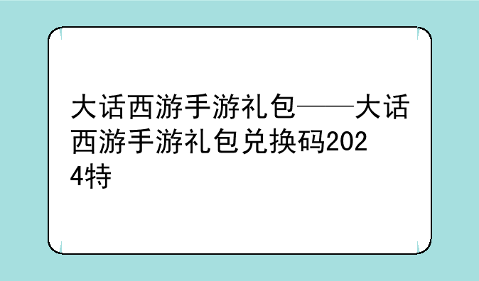 大话西游手游礼包——大话西游手游礼包兑换码2024特