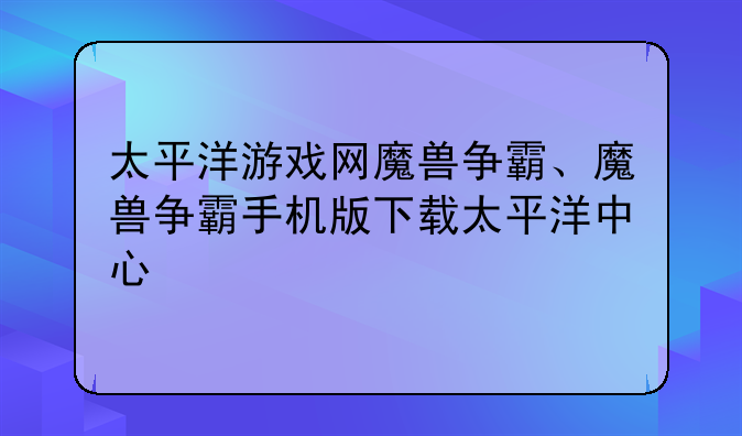 太平洋游戏网魔兽争霸、魔兽争霸手机版下载太平洋中心