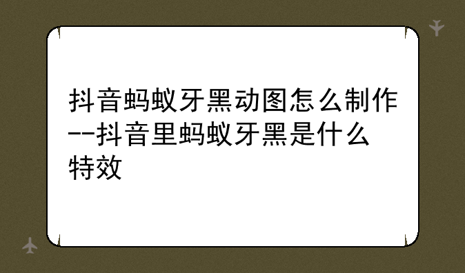 抖音蚂蚁牙黑动图怎么制作--抖音里蚂蚁牙黑是什么特效