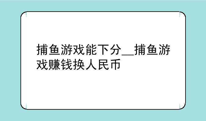 捕鱼游戏能下分__捕鱼游戏赚钱换人民币