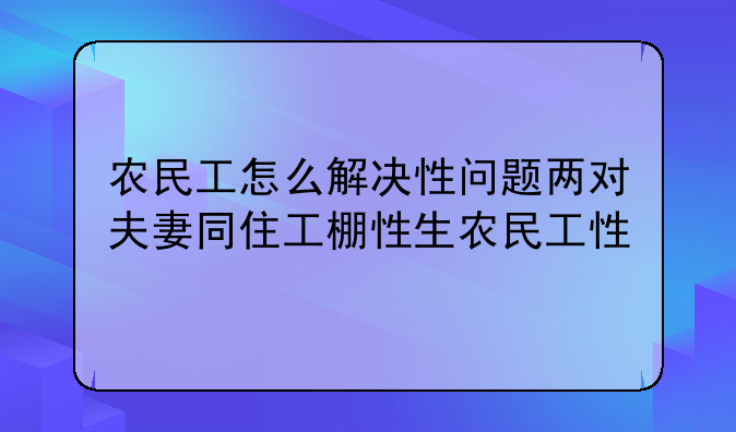 农民工怎么解决性问题两对夫妻同住工棚性生农民工性